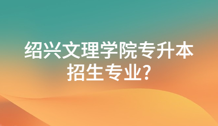 绍兴文理学院专升本招生专业?