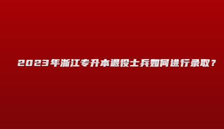 2023年浙江专升本退役士兵如何进行录取？.jpg
